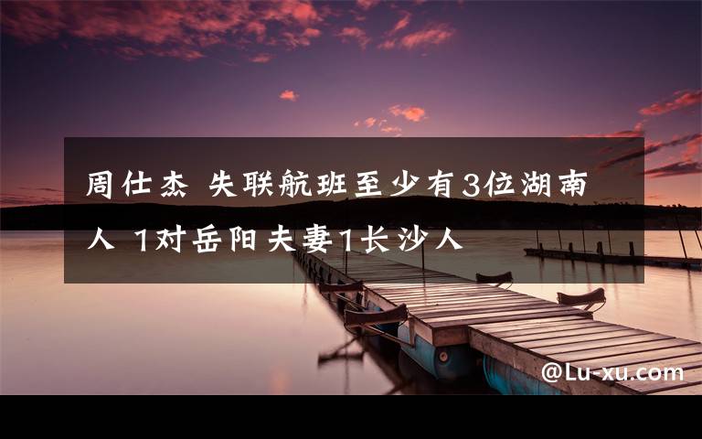 周仕杰 失联航班至少有3位湖南人 1对岳阳夫妻1长沙人文章配图