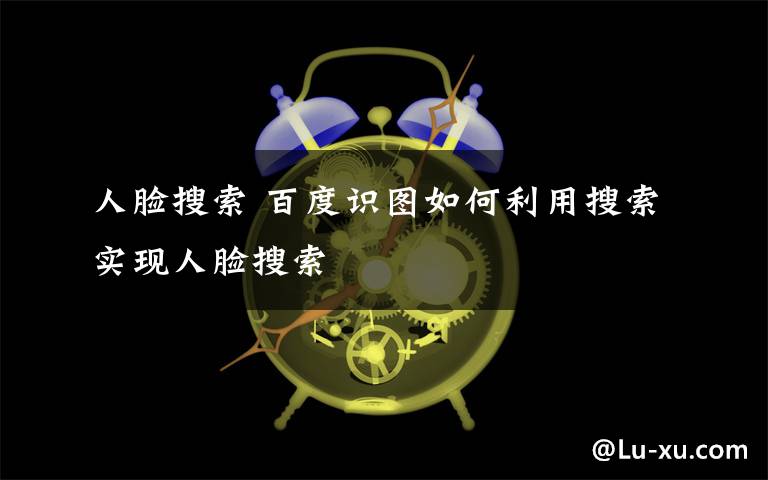 人脸搜索 百度识图如何利用搜索实现人脸搜索文章配图