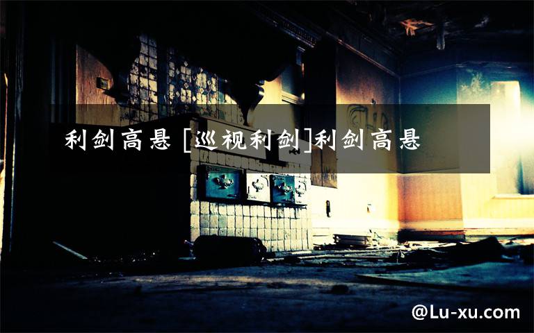 利剑高悬 [巡视利剑]利剑高悬文章配图
