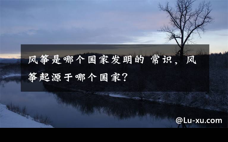 风筝是哪个国家发明的 常识，风筝起源于哪个国家？文章配图