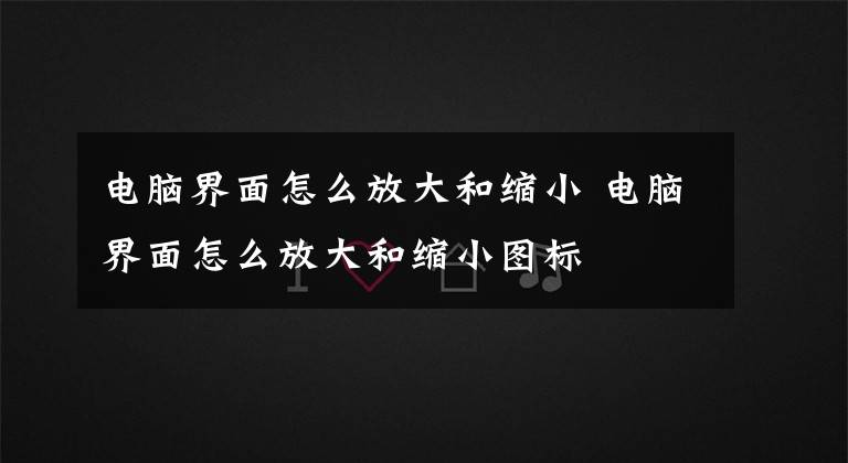 电脑界面怎么放大和缩小 电脑界面怎么放大和缩小图标