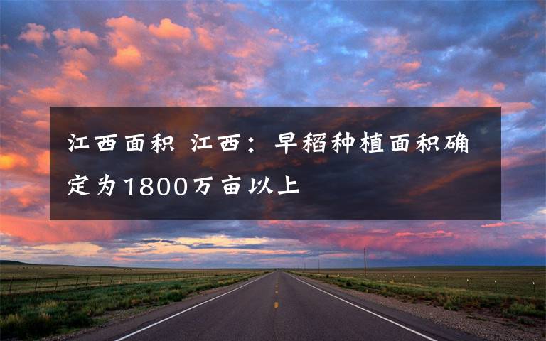 江西面积 江西：早稻种植面积确定为1800万亩以上文章配图