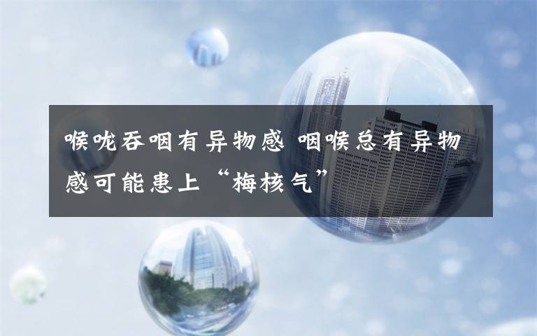 喉咙吞咽有异物感 咽喉总有异物感可能患上“梅核气”文章配图