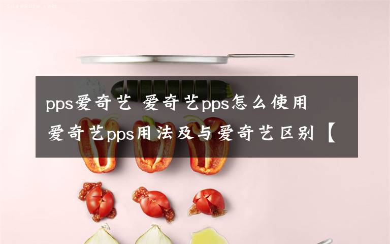 pps爱奇艺 爱奇艺pps怎么使用 爱奇艺pps用法及与爱奇艺区别【详解】文章配图