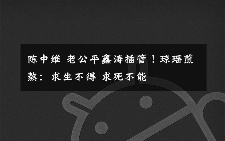 陈中维 老公平鑫涛插管！琼瑶煎熬：求生不得 求死不能文章配图