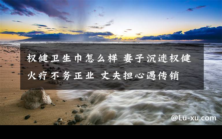 权健卫生巾怎么样 妻子沉迷权健火疗不务正业 丈夫担心遇传销文章配图