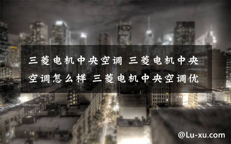 三菱电机中央空调 三菱电机中央空调怎么样 三菱电机中央空调优点介绍【详解】文章配图
