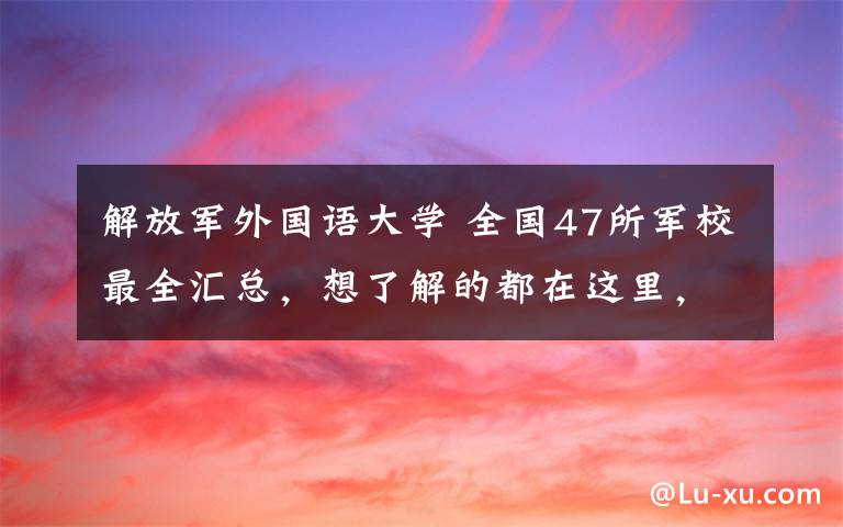 解放军外国语大学 全国47所军校最全汇总，想了解的都在这里，转发收藏！