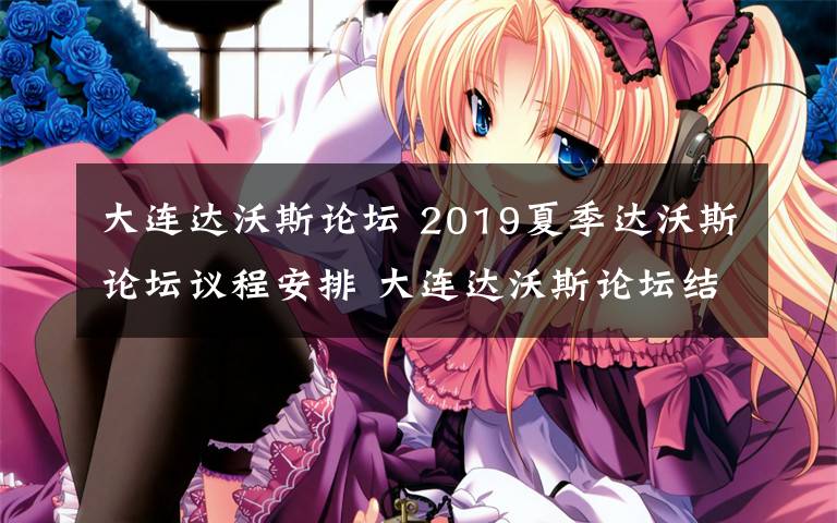 大连达沃斯论坛 2019夏季达沃斯论坛议程安排 大连达沃斯论坛结束时间文章配图