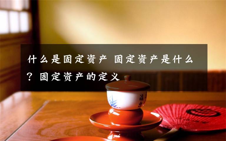 什么是固定资产 固定资产是什么？固定资产的定义文章配图