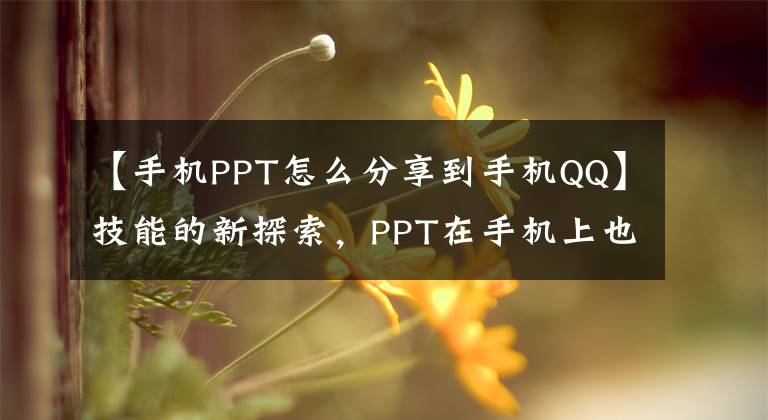 【手机PPT怎么分享到手机QQ】技能的新探索，PPT在手机上也能产生应用效果。