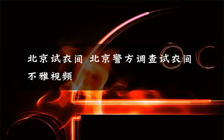 北京试衣间 北京警方调查试衣间不雅视频文章配图