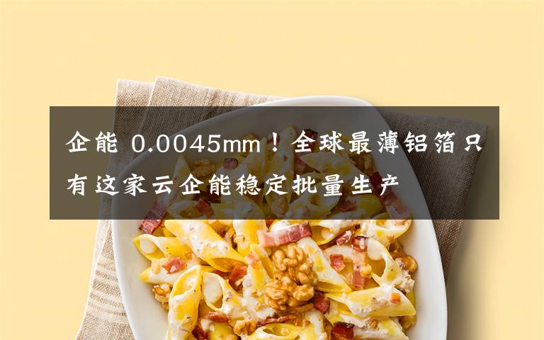 企能 0.0045mm！全球最薄铝箔只有这家云企能稳定批量生产文章配图