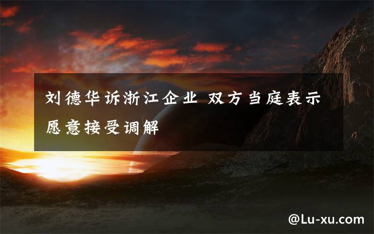 刘德华诉浙江企业 双方当庭表示愿意接受调解文章配图