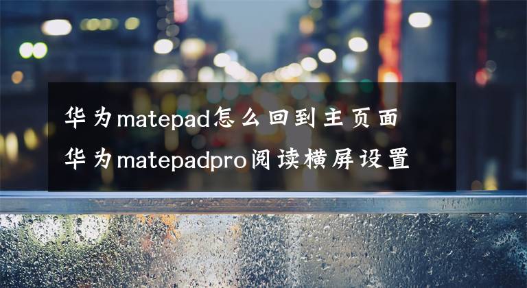 华为matepad怎么回到主页面 华为matepadpro阅读横屏设置