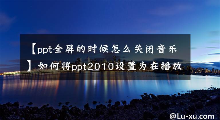 【ppt全屏的时候怎么关闭音乐】如何将ppt2010设置为在播放过程中隐藏音乐图标？文章配图