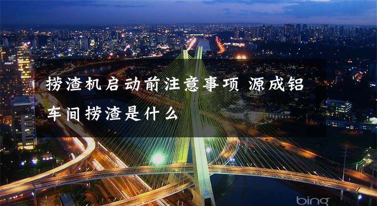 捞渣机启动前注意事项 源成铝车间捞渣是什么文章配图
