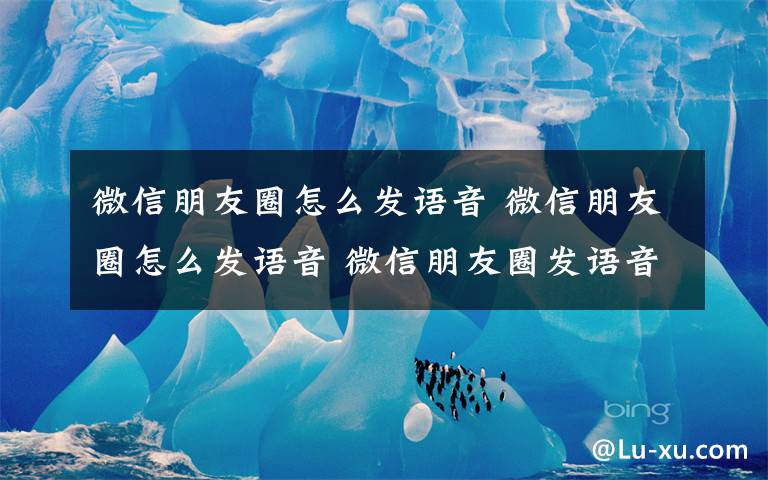 微信朋友圈怎么发语音 微信朋友圈怎么发语音 微信朋友圈发语音方法文章配图