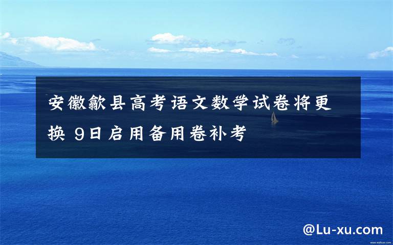 安徽歙县高考语文数学试卷将更换 9日启用备用卷补考文章配图