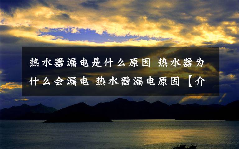 热水器漏电是什么原因 热水器为什么会漏电 热水器漏电原因【介绍】文章配图