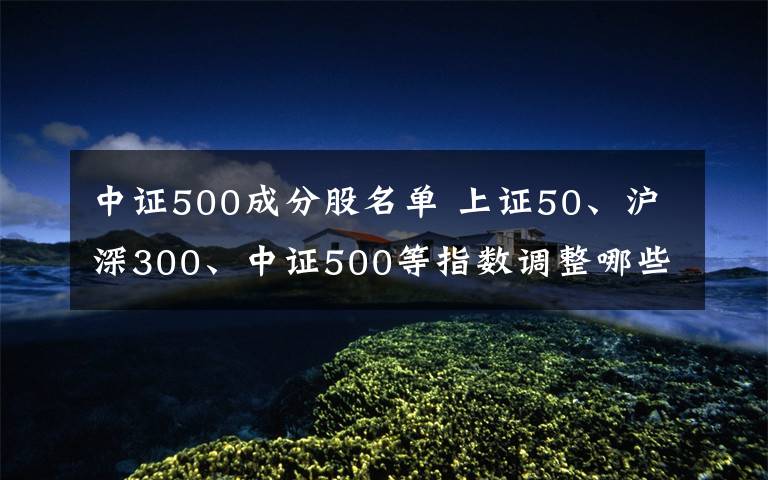 中证500成分股名单 上证50、沪深300、中证500等指数调整哪些股票文章配图