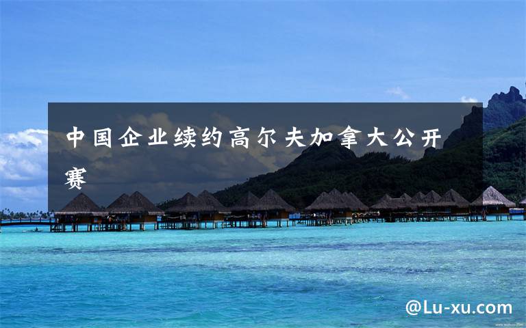 中国企业续约高尔夫加拿大公开赛文章配图