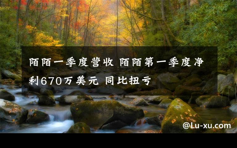 陌陌一季度营收 陌陌第一季度净利670万美元 同比扭亏