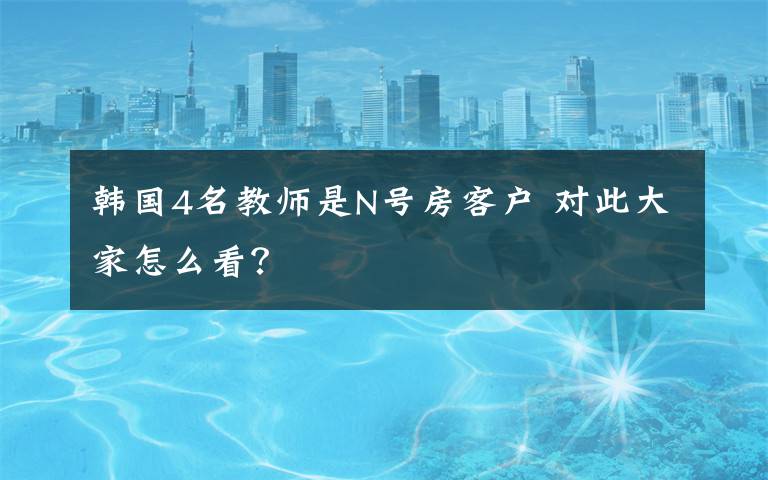 韩国4名教师是N号房客户 对此大家怎么看？