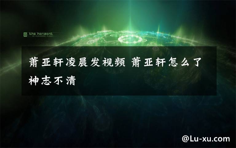萧亚轩凌晨发视频 萧亚轩怎么了神志不清文章配图