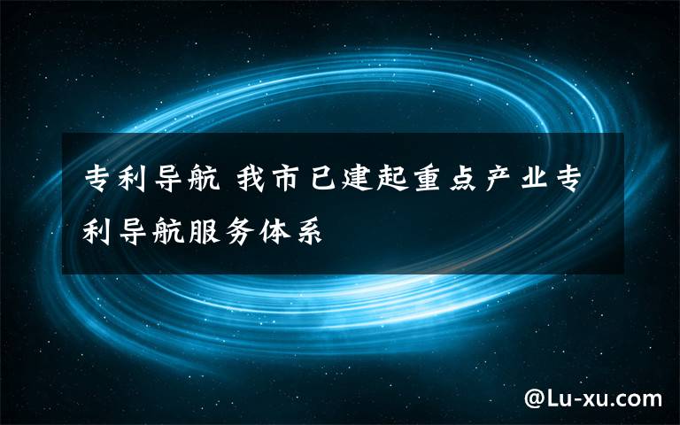 专利导航 我市已建起重点产业专利导航服务体系文章配图