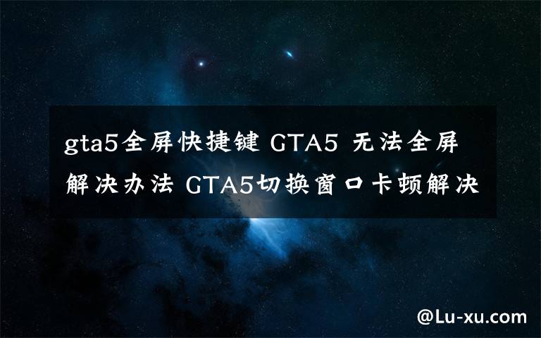 gta5全屏快捷键 GTA5 无法全屏解决办法 GTA5切换窗口卡顿解决办法文章配图