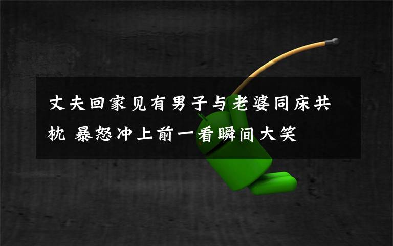 丈夫回家见有男子与老婆同床共枕 暴怒冲上前一看瞬间大笑文章配图