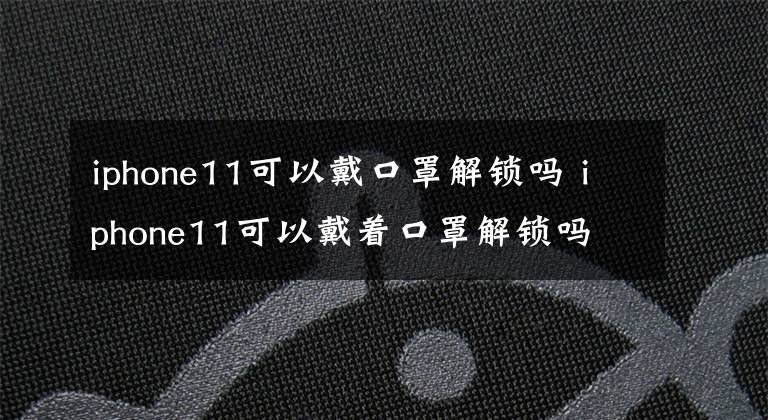 iphone11可以戴口罩解锁吗 iphone11可以戴着口罩解锁吗文章配图