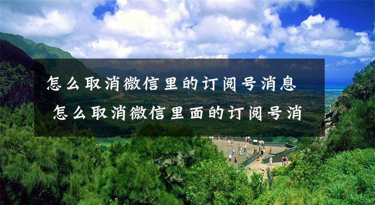 怎么取消微信里的订阅号消息 怎么取消微信里面的订阅号消息文章配图