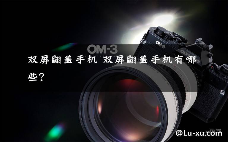 双屏翻盖手机 双屏翻盖手机有哪些？文章配图