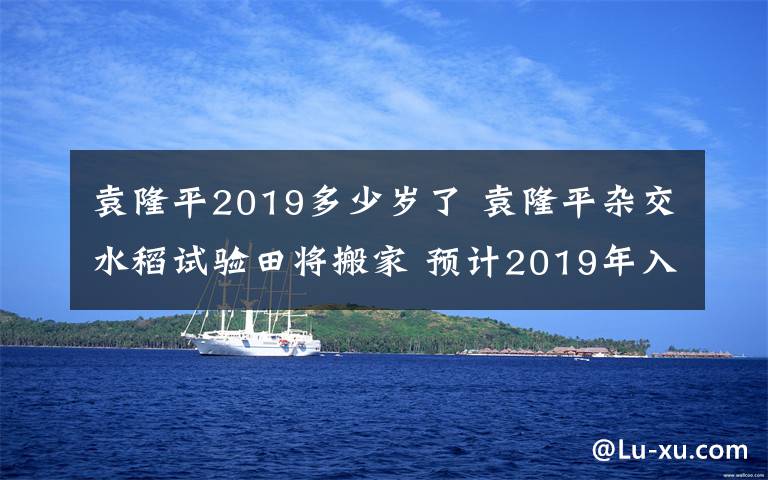 袁隆平2019多少岁了 袁隆平杂交水稻试验田将搬家 预计2019年入驻新地址文章配图