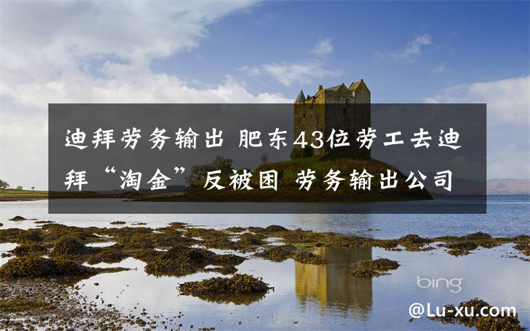 迪拜劳务输出 肥东43位劳工去迪拜“淘金”反被困 劳务输出公司竟是“黑中介”