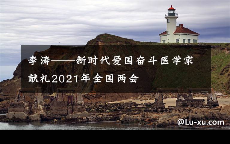 李涛——新时代爱国奋斗医学家献礼2021年全国两会文章配图