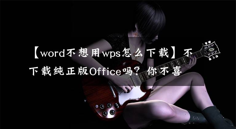 【word不想用wps怎么下载】不下载纯正版Office吗？你不喜欢WPS吗？一个用于解决软件问题的网站！文章配图