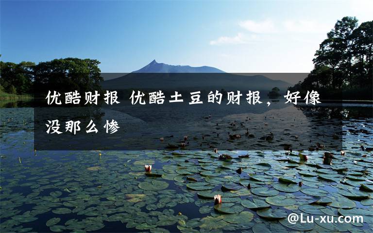 优酷财报 优酷土豆的财报，好像没那么惨文章配图