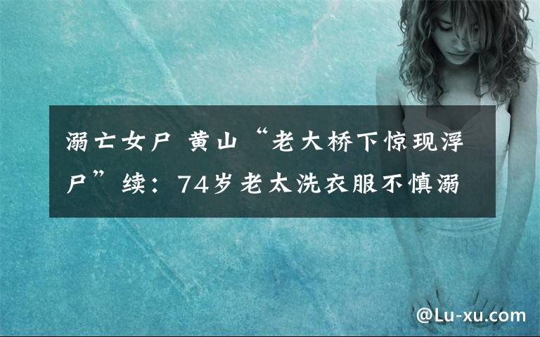 溺亡女尸 黄山“老大桥下惊现浮尸”续：74岁老太洗衣服不慎溺亡