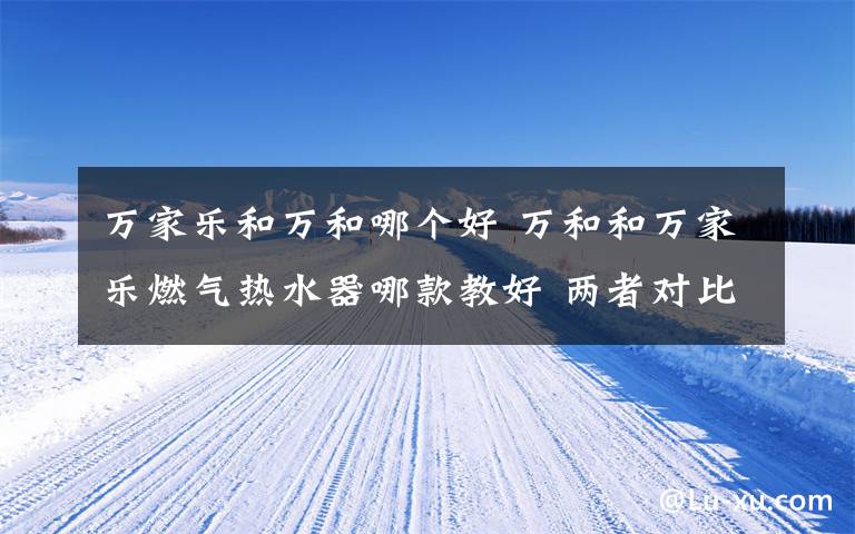 万家乐和万和哪个好 万和和万家乐燃气热水器哪款教好 两者对比及介绍【详细对比】文章配图