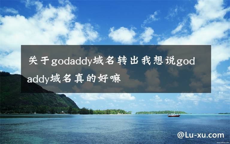 关于godaddy域名转出我想说godaddy域名真的好嘛