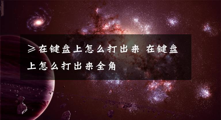 ≥在键盘上怎么打出来 在键盘上怎么打出来全角文章配图