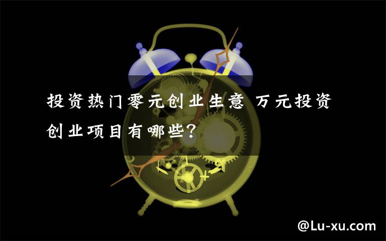 投资热门零元创业生意 万元投资创业项目有哪些？文章配图