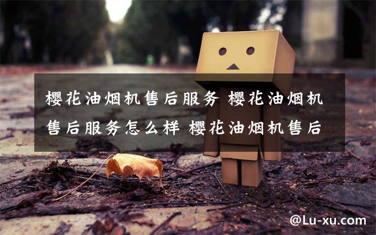 樱花油烟机售后服务 樱花油烟机售后服务怎么样 樱花油烟机售后服务详细介绍【详解】文章配图