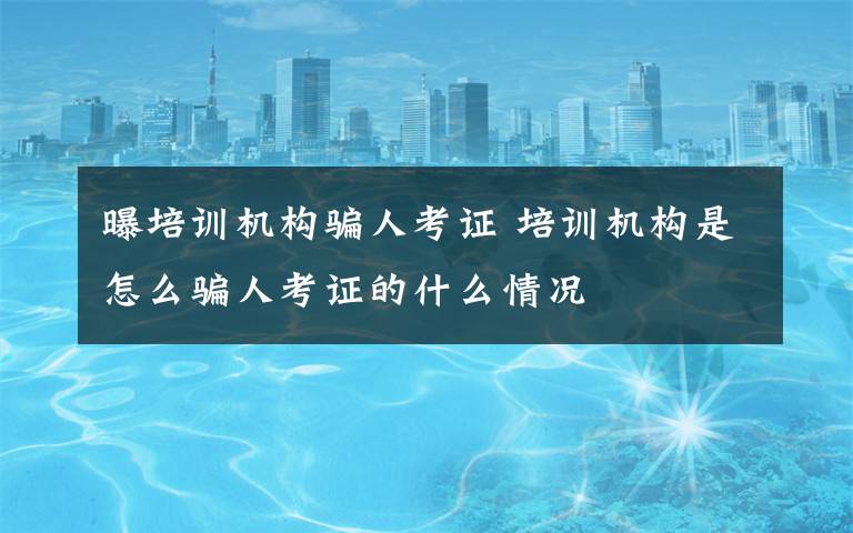 曝培训机构骗人考证 培训机构是怎么骗人考证的什么情况文章配图
