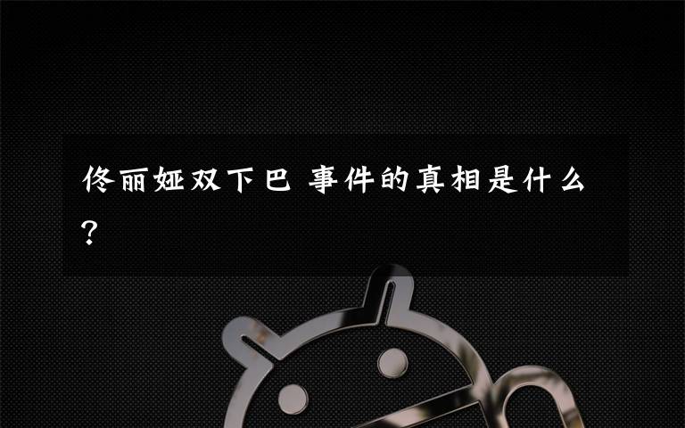 佟丽娅双下巴 事件的真相是什么？文章配图