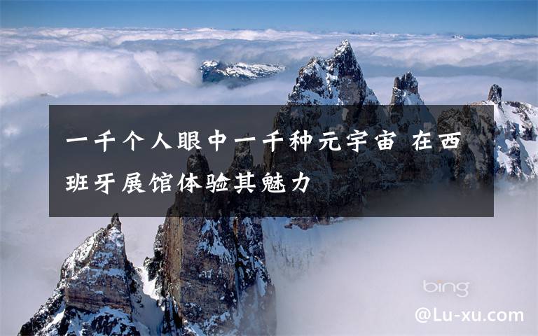 一千个人眼中一千种元宇宙 在西班牙展馆体验其魅力文章配图