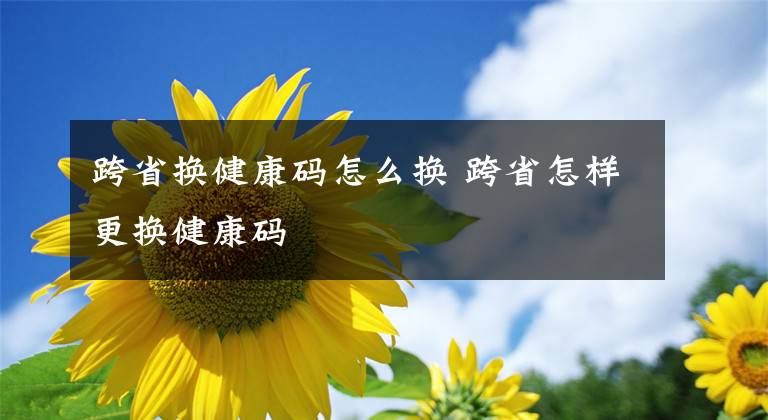 跨省换健康码怎么换 跨省怎样更换健康码文章配图